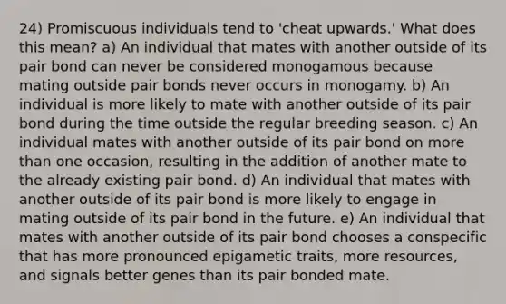 24) Promiscuous individuals tend to 'cheat upwards.' What does this mean? a) An individual that mates with another outside of its pair bond can never be considered monogamous because mating outside pair bonds never occurs in monogamy. b) An individual is more likely to mate with another outside of its pair bond during the time outside the regular breeding season. c) An individual mates with another outside of its pair bond on <a href='https://www.questionai.com/knowledge/keWHlEPx42-more-than' class='anchor-knowledge'>more than</a> one occasion, resulting in the addition of another mate to the already existing pair bond. d) An individual that mates with another outside of its pair bond is more likely to engage in mating outside of its pair bond in the future. e) An individual that mates with another outside of its pair bond chooses a conspecific that has more pronounced epigametic traits, more resources, and signals better genes than its pair bonded mate.