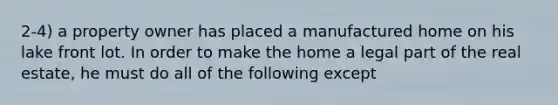 2-4) a property owner has placed a manufactured home on his lake front lot. In order to make the home a legal part of the real estate, he must do all of the following except