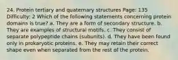 24. Protein tertiary and quaternary structures Page: 135 Difficulty: 2 Which of the following statements concerning protein domains is true? a. They are a form of secondary structure. b. They are examples of structural motifs. c. They consist of separate polypeptide chains (subunits). d. They have been found only in prokaryotic proteins. e. They may retain their correct shape even when separated from the rest of the protein.