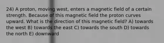 24) A proton, moving west, enters a magnetic field of a certain strength. Because of this magnetic field the proton curves upward. What is the direction of this magnetic field? A) towards the west B) towards the east C) towards the south D) towards the north E) downward