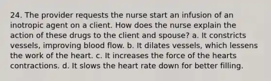 24. The provider requests the nurse start an infusion of an inotropic agent on a client. How does the nurse explain the action of these drugs to the client and spouse? a. It constricts vessels, improving blood flow. b. It dilates vessels, which lessens the work of the heart. c. It increases the force of the hearts contractions. d. It slows the heart rate down for better filling.