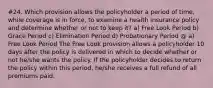 #24. Which provision allows the policyholder a period of time, while coverage is in force, to examine a health insurance policy and determine whether or not to keep it? a) Free Look Period b) Grace Period c) Elimination Period d) Probationary Period @ a) Free Look Period The Free Look provision allows a policyholder 10 days after the policy is delivered in which to decide whether or not he/she wants the policy. If the policyholder decides to return the policy within this period, he/she receives a full refund of all premiums paid.