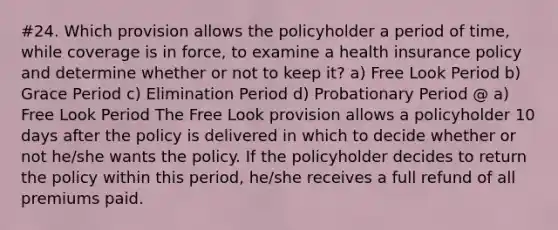 #24. Which provision allows the policyholder a period of time, while coverage is in force, to examine a health insurance policy and determine whether or not to keep it? a) Free Look Period b) Grace Period c) Elimination Period d) Probationary Period @ a) Free Look Period The Free Look provision allows a policyholder 10 days after the policy is delivered in which to decide whether or not he/she wants the policy. If the policyholder decides to return the policy within this period, he/she receives a full refund of all premiums paid.