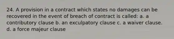 24. A provision in a contract which states no damages can be recovered in the event of breach of contract is called: a. a contributory clause b. an exculpatory clause c. a waiver clause. d. a force majeur clause