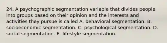 24. A psychographic segmentation variable that divides people into groups based on their opinion and the interests and activities they pursue is called A. behavioral segmentation. B. socioeconomic segmentation. C. psychological segmentation. D. social segmentation. E. lifestyle segmentation.