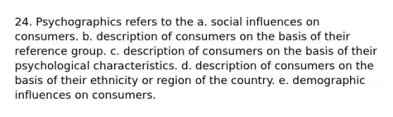 24. Psychographics refers to the a. social influences on consumers. b. description of consumers on the basis of their reference group. c. description of consumers on the basis of their psychological characteristics. d. description of consumers on the basis of their ethnicity or region of the country. e. demographic influences on consumers.