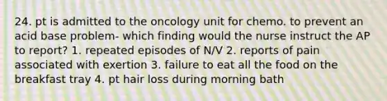 24. pt is admitted to the oncology unit for chemo. to prevent an acid base problem- which finding would the nurse instruct the AP to report? 1. repeated episodes of N/V 2. reports of pain associated with exertion 3. failure to eat all the food on the breakfast tray 4. pt hair loss during morning bath