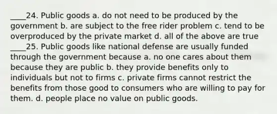 ____24. Public goods a. do not need to be produced by the government b. are subject to the free rider problem c. tend to be overproduced by the private market d. all of the above are true ____25. Public goods like national defense are usually funded through the government because a. no one cares about them because they are public b. they provide benefits only to individuals but not to firms c. private firms cannot restrict the benefits from those good to consumers who are willing to pay for them. d. people place no value on public goods.