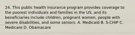 24. This public health insurance program provides coverage to the poorest individuals and families in the US, and its beneficiaries include children, pregnant women, people with severe disabilities, and some seniors. A. Medicaid B. S-CHIP C. Medicare D. Obamacare