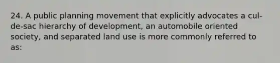 24. A public planning movement that explicitly advocates a cul-de-sac hierarchy of development, an automobile oriented society, and separated land use is more commonly referred to as: