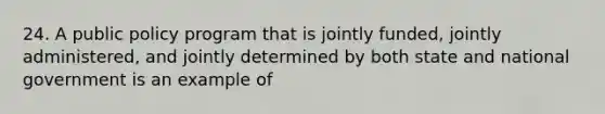 24. A public policy program that is jointly funded, jointly administered, and jointly determined by both state and national government is an example of