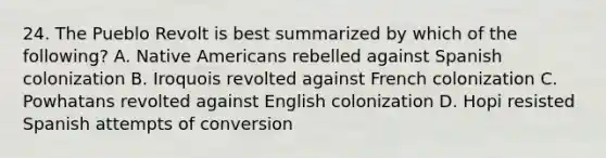 24. The Pueblo Revolt is best summarized by which of the following? A. Native Americans rebelled against Spanish colonization B. Iroquois revolted against French colonization C. Powhatans revolted against English colonization D. Hopi resisted Spanish attempts of conversion