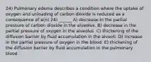 24) Pulmonary edema describes a condition where the uptake of oxygen and unloading of carbon dioxide is reduced as a consequence of a(n) 24) ______ A) decrease in the partial pressure of carbon dioxide in the alveolus. B) decrease in the partial pressure of oxygen in the alveolus. C) thickening of the diffusion barrier by fluid accumulation in the alveoli. D) increase in the partial pressure of oxygen in the blood. E) thickening of the diffusion barrier by fluid accumulation in the pulmonary blood.