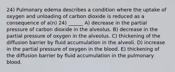 24) Pulmonary edema describes a condition where the uptake of oxygen and unloading of carbon dioxide is reduced as a consequence of a(n) 24) ______ A) decrease in the partial pressure of carbon dioxide in the alveolus. B) decrease in the partial pressure of oxygen in the alveolus. C) thickening of the diffusion barrier by fluid accumulation in the alveoli. D) increase in the partial pressure of oxygen in the blood. E) thickening of the diffusion barrier by fluid accumulation in the pulmonary blood.