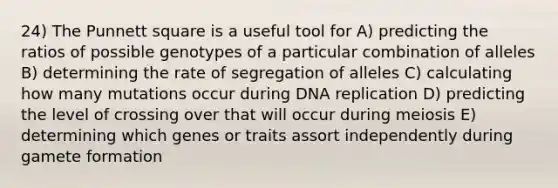 24) The Punnett square is a useful tool for A) predicting the ratios of possible genotypes of a particular combination of alleles B) determining the rate of segregation of alleles C) calculating how many mutations occur during DNA replication D) predicting the level of crossing over that will occur during meiosis E) determining which genes or traits assort independently during gamete formation