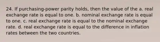 24. If purchasing-power parity holds, then the value of the a. real exchange rate is equal to one. b. nominal exchange rate is equal to one. c. real exchange rate is equal to the nominal exchange rate. d. real exchange rate is equal to the difference in inflation rates between the two countries.