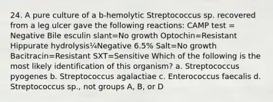 24. A pure culture of a b-hemolytic Streptococcus sp. recovered from a leg ulcer gave the following reactions: CAMP test = Negative Bile esculin slant=No growth Optochin=Resistant Hippurate hydrolysis¼Negative 6.5% Salt=No growth Bacitracin=Resistant SXT=Sensitive Which of the following is the most likely identification of this organism? a. Streptococcus pyogenes b. Streptococcus agalactiae c. Enterococcus faecalis d. Streptococcus sp., not groups A, B, or D