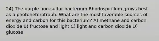 24) The purple non-sulfur bacterium Rhodospirillum grows best as a photoheterotroph. What are the most favorable sources of energy and carbon for this bacterium? A) methane and carbon dioxide B) fructose and light C) light and carbon dioxide D) glucose