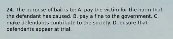 24. The purpose of bail is to: A. pay the victim for the harm that the defendant has caused. B. pay a fine to the government. C. make defendants contribute to the society. D. ensure that defendants appear at trial.