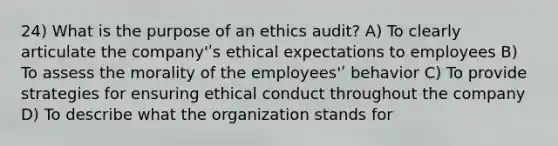 24) What is the purpose of an ethics audit? A) To clearly articulate the company'ʹs ethical expectations to employees B) To assess the morality of the employees'ʹ behavior C) To provide strategies for ensuring ethical conduct throughout the company D) To describe what the organization stands for