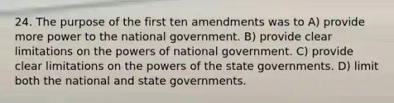 24. The purpose of the first ten amendments was to A) provide more power to the national government. B) provide clear limitations on the powers of national government. C) provide clear limitations on the powers of the state governments. D) limit both the national and state governments.