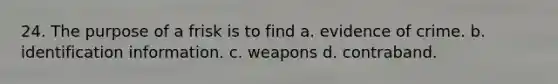 24. The purpose of a frisk is to find a. evidence of crime. b. identification information. c. weapons d. contraband.