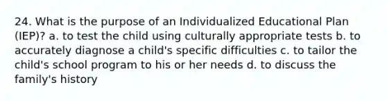 24. What is the purpose of an Individualized Educational Plan (IEP)? a. to test the child using culturally appropriate tests b. to accurately diagnose a child's specific difficulties c. to tailor the child's school program to his or her needs d. to discuss the family's history