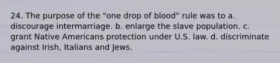 24. The purpose of the "one drop of blood" rule was to a. discourage intermarriage. b. enlarge the slave population. c. grant Native Americans protection under U.S. law. d. discriminate against Irish, Italians and Jews.