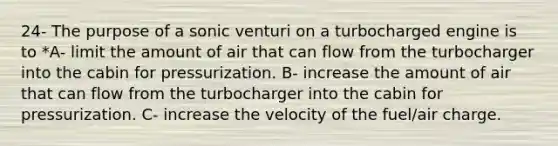 24- The purpose of a sonic venturi on a turbocharged engine is to *A- limit the amount of air that can flow from the turbocharger into the cabin for pressurization. B- increase the amount of air that can flow from the turbocharger into the cabin for pressurization. C- increase the velocity of the fuel/air charge.