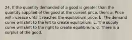 24. If the quantity demanded of a good is greater than the quantity supplied of the good at the current price, then: a. Price will increase until it reaches the equilibrium price. b. The demand curve will shift to the left to create equilibrium. c. The supply curve will shift to the right to create equilibrium. d. There is a surplus of the good.