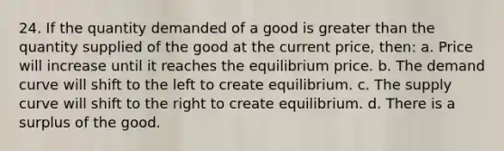 24. If the quantity demanded of a good is greater than the quantity supplied of the good at the current price, then: a. Price will increase until it reaches the equilibrium price. b. The demand curve will shift to the left to create equilibrium. c. The supply curve will shift to the right to create equilibrium. d. There is a surplus of the good.