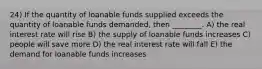 24) If the quantity of loanable funds supplied exceeds the quantity of loanable funds demanded, then ________. A) the real interest rate will rise B) the supply of loanable funds increases C) people will save more D) the real interest rate will fall E) the demand for loanable funds increases