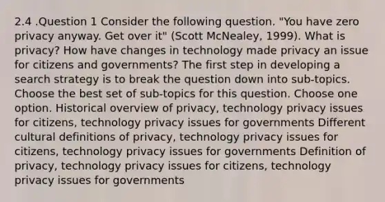 2.4 .Question 1 Consider the following question. "You have zero privacy anyway. Get over it" (Scott McNealey, 1999). What is privacy? How have changes in technology made privacy an issue for citizens and governments? The first step in developing a search strategy is to break the question down into sub-topics. Choose the best set of sub-topics for this question. Choose one option. Historical overview of privacy, technology privacy issues for citizens, technology privacy issues for governments Different cultural definitions of privacy, technology privacy issues for citizens, technology privacy issues for governments Definition of privacy, technology privacy issues for citizens, technology privacy issues for governments