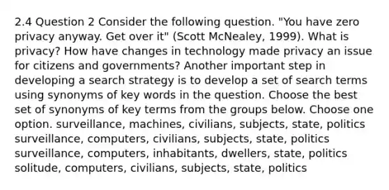 2.4 Question 2 Consider the following question. "You have zero privacy anyway. Get over it" (Scott McNealey, 1999). What is privacy? How have changes in technology made privacy an issue for citizens and governments? Another important step in developing a search strategy is to develop a set of search terms using synonyms of key words in the question. Choose the best set of synonyms of key terms from the groups below. Choose one option. surveillance, machines, civilians, subjects, state, politics surveillance, computers, civilians, subjects, state, politics surveillance, computers, inhabitants, dwellers, state, politics solitude, computers, civilians, subjects, state, politics