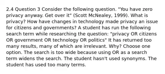 2.4 Question 3 Consider the following question. "You have zero privacy anyway. Get over it" (Scott McNealey, 1999). What is privacy? How have changes in technology made privacy an issue for citizens and governments? A student has run the following search term while researching the question: "privacy OR citizens OR government OR technology OR politics" It has returned too many results, many of which are irrelevant. Why? Choose one option. The search is too wide because using OR as a search term widens the search. The student hasn't used synonyms. The student has used too many terms.