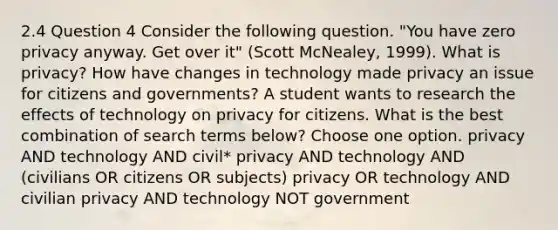 2.4 Question 4 Consider the following question. "You have zero privacy anyway. Get over it" (Scott McNealey, 1999). What is privacy? How have changes in technology made privacy an issue for citizens and governments? A student wants to research the effects of technology on privacy for citizens. What is the best combination of search terms below? Choose one option. privacy AND technology AND civil* privacy AND technology AND (civilians OR citizens OR subjects) privacy OR technology AND civilian privacy AND technology NOT government