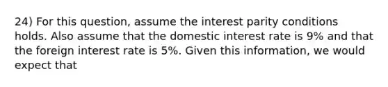 24) For this question, assume the interest parity conditions holds. Also assume that the domestic interest rate is 9% and that the foreign interest rate is 5%. Given this information, we would expect that