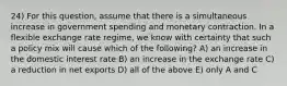 24) For this question, assume that there is a simultaneous increase in government spending and monetary contraction. In a flexible exchange rate regime, we know with certainty that such a policy mix will cause which of the following? A) an increase in the domestic interest rate B) an increase in the exchange rate C) a reduction in net exports D) all of the above E) only A and C