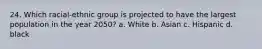 24. Which racial-ethnic group is projected to have the largest population in the year 2050? a. White b. Asian c. Hispanic d. black