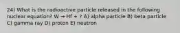 24) What is the radioactive particle released in the following nuclear equation? W → Hf + ? A) alpha particle B) beta particle C) gamma ray D) proton E) neutron