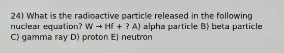 24) What is the radioactive particle released in the following nuclear equation? W → Hf + ? A) alpha particle B) beta particle C) gamma ray D) proton E) neutron