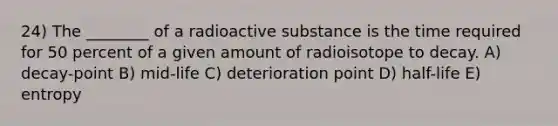 24) The ________ of a radioactive substance is the time required for 50 percent of a given amount of radioisotope to decay. A) decay-point B) mid-life C) deterioration point D) half-life E) entropy