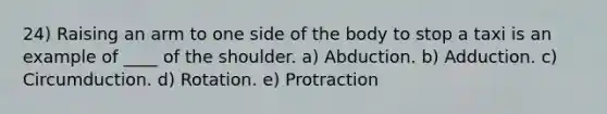 24) Raising an arm to one side of the body to stop a taxi is an example of ____ of the shoulder. a) Abduction. b) Adduction. c) Circumduction. d) Rotation. e) Protraction