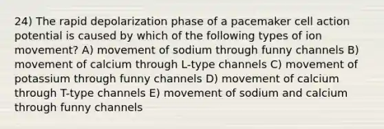 24) The rapid depolarization phase of a pacemaker cell action potential is caused by which of the following types of ion movement? A) movement of sodium through funny channels B) movement of calcium through L-type channels C) movement of potassium through funny channels D) movement of calcium through T-type channels E) movement of sodium and calcium through funny channels