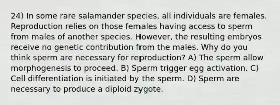 24) In some rare salamander species, all individuals are females. Reproduction relies on those females having access to sperm from males of another species. However, the resulting embryos receive no genetic contribution from the males. Why do you think sperm are necessary for reproduction? A) The sperm allow morphogenesis to proceed. B) Sperm trigger egg activation. C) Cell differentiation is initiated by the sperm. D) Sperm are necessary to produce a diploid zygote.