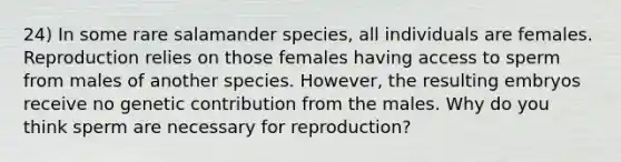 24) In some rare salamander species, all individuals are females. Reproduction relies on those females having access to sperm from males of another species. However, the resulting embryos receive no genetic contribution from the males. Why do you think sperm are necessary for reproduction?