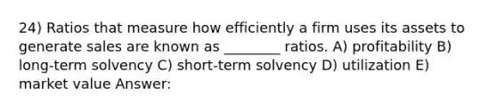 24) Ratios that measure how efficiently a firm uses its assets to generate sales are known as ________ ratios. A) profitability B) long-term solvency C) short-term solvency D) utilization E) market value Answer: