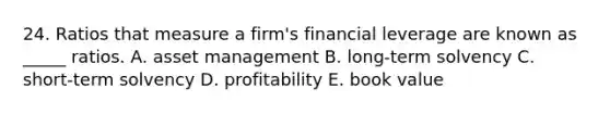 24. Ratios that measure a firm's financial leverage are known as _____ ratios. A. asset management B. long-term solvency C. short-term solvency D. profitability E. book value