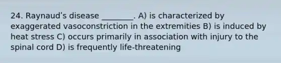24. Raynaudʹs disease ________. A) is characterized by exaggerated vasoconstriction in the extremities B) is induced by heat stress C) occurs primarily in association with injury to the spinal cord D) is frequently life-threatening