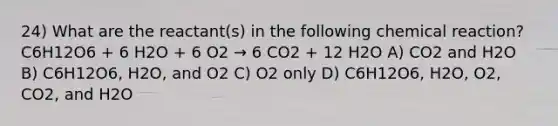 24) What are the reactant(s) in the following chemical reaction? C6H12O6 + 6 H2O + 6 O2 → 6 CO2 + 12 H2O A) CO2 and H2O B) C6H12O6, H2O, and O2 C) O2 only D) C6H12O6, H2O, O2, CO2, and H2O